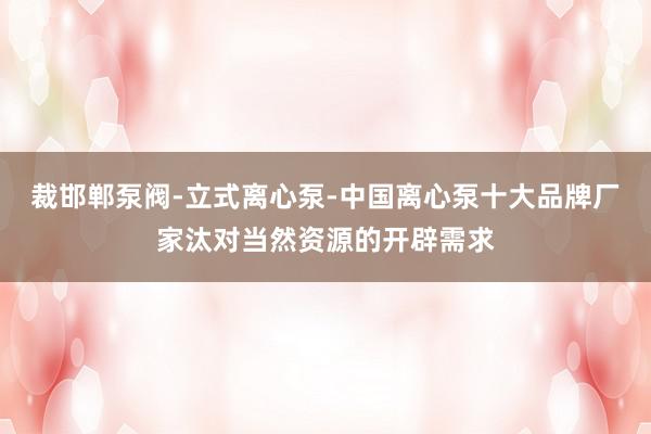 裁邯郸泵阀-立式离心泵-中国离心泵十大品牌厂家汰对当然资源的开辟需求