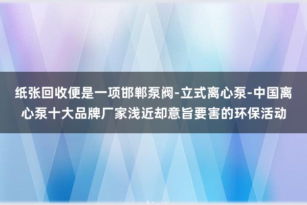 纸张回收便是一项邯郸泵阀-立式离心泵-中国离心泵十大品牌厂家浅近却意旨要害的环保活动